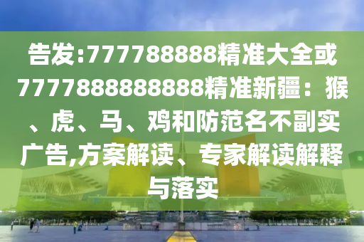 告发:777788888精准大全或7777888888888精准新疆：猴、虎、马、鸡和防范名不副实广告,方案解读、专家解读解释与落实